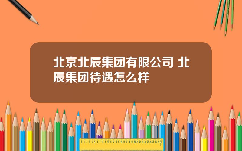 北京北辰集团有限公司 北辰集团待遇怎么样